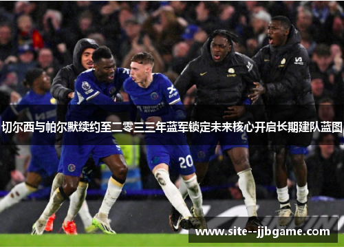 切尔西与帕尔默续约至二零三三年蓝军锁定未来核心开启长期建队蓝图 切尔西与帕尔默续约至二零三三年蓝军锁定未来核心开启长期建队蓝图