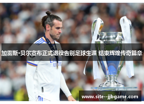 加雷斯·贝尔宣布正式退役告别足球生涯 结束辉煌传奇篇章