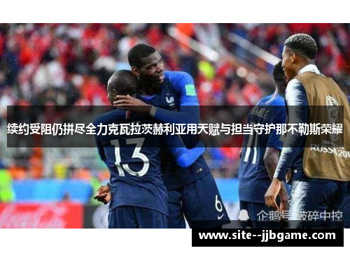 续约受阻仍拼尽全力克瓦拉茨赫利亚用天赋与担当守护那不勒斯荣耀 续约受阻仍拼尽全力克瓦拉茨赫利亚用天赋与担当守护那不勒斯荣耀