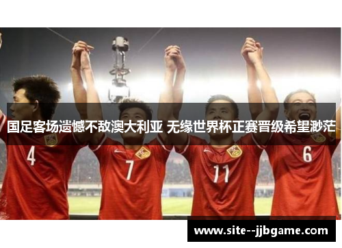 国足客场遗憾不敌澳大利亚 无缘世界杯正赛晋级希望渺茫