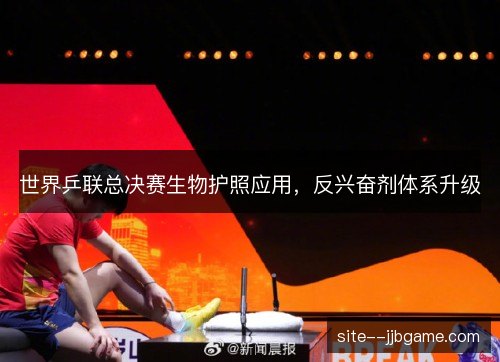 世界乒联总决赛生物护照应用,反兴奋剂体系升级 世界乒联总决赛生物护照应用,反兴奋剂体系升级