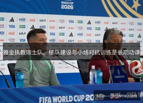 雅金执教瑞士队,梯队建设与小场对抗训练是长期功课 雅金执教瑞士队,梯队建设与小场对抗训练是长期功课